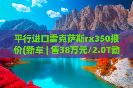 平行进口雷克萨斯rx350报价(新车 | 售38万元/2.0T动力/定位入门版，曝雷克萨斯RX 300骏享版实车)