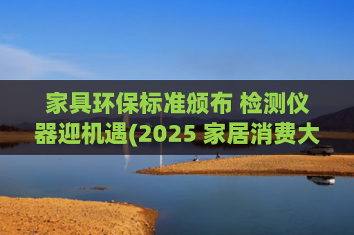 家具环保标准颁布 检测仪器迎机遇(2025 家居消费大变天！5 万亿市场藏着这些暴富机会)