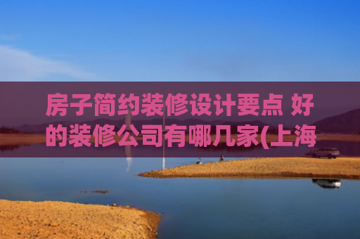 房子简约装修设计要点 好的装修公司有哪几家(上海装修公司前十权威榜单：2025最新装修口碑之选)