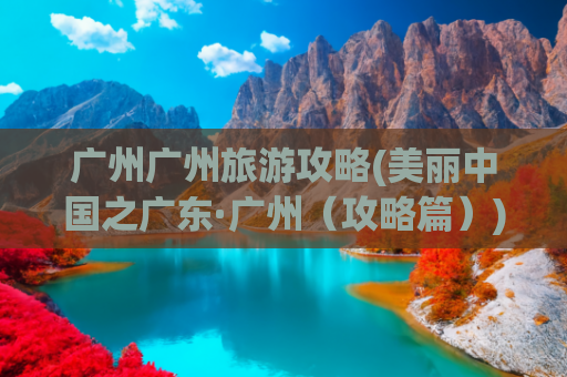 广州广州旅游攻略(美丽中国之广东·广州（攻略篇）)(广州7天旅行攻略)