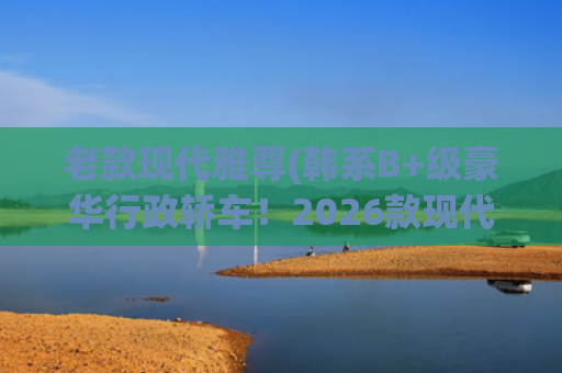老款现代雅尊(韩系B+级豪华行政轿车！2026款现代雅尊曝光：约合19.9万)