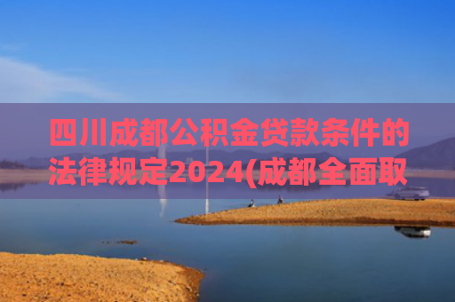 四川成都公积金贷款条件的法律规定2024(成都全面取消住房限售拿证即可交易 公积金贷款最高额度提至120万元)