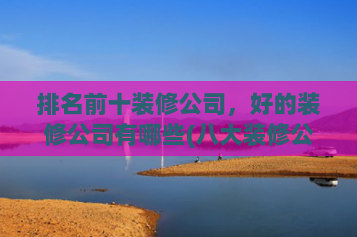 排名前十装修公司，好的装修公司有哪些(八大装修公司有哪些？哪些装修公司比较好？)