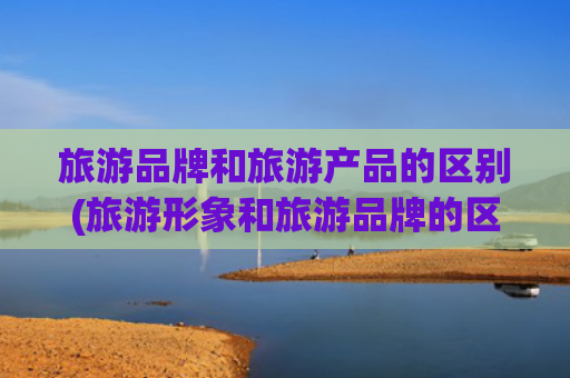 旅游品牌和旅游产品的区别(旅游形象和旅游品牌的区别)(产业逻辑：聊城市文化旅游休闲产业 “十五五” 发展规划之初步研究)