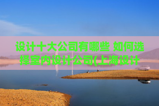 设计十大公司有哪些 如何选择室内设计公司(上海设计装修公司哪家口碑好（2025年十大排名推荐）)