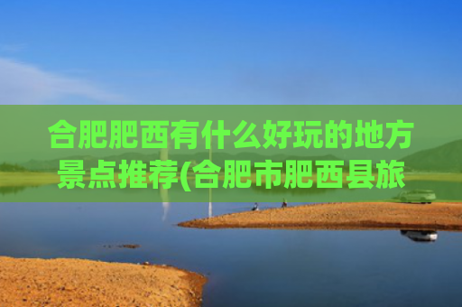 合肥肥西有什么好玩的地方景点推荐(合肥市肥西县旅游景点)(安徽省合肥市肥西县多方面简介)