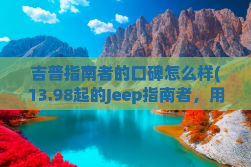 吉普指南者的口碑怎么样(13.98起的Jeep指南者，用起来更好了，值得买吗？)