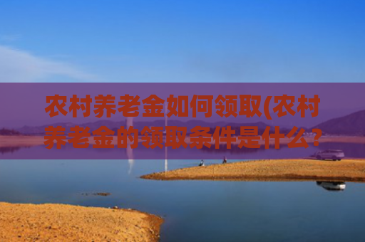 农村养老金如何领取(农村养老金的领取条件是什么？年满60岁养老金能领多少钱？)