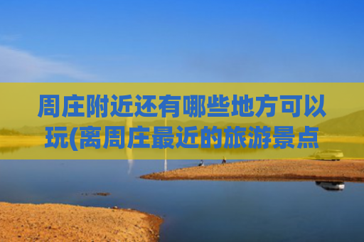 周庄附近还有哪些地方可以玩(离周庄最近的旅游景点 )(苏州周庄周边3个自驾游景点攻略推荐)