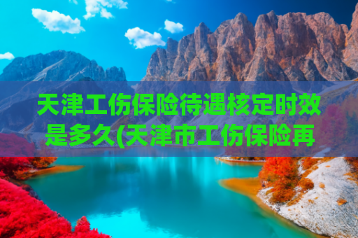 天津工伤保险待遇核定时效是多久(天津市工伤保险再出新举措 超龄从业者和实习生可参保)