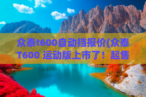 众泰t600自动挡报价(众泰T600 运动版上市了！起售价9.58万还有了个旋钮换挡)