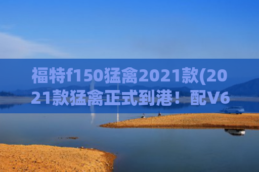 福特f150猛禽2021款(2021款猛禽正式到港！配V6和V8两款引擎，用全新套件)
