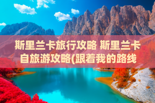 斯里兰卡旅行攻略 斯里兰卡自旅游攻略(跟着我的路线玩，斯里兰卡绝对不摆烂！)