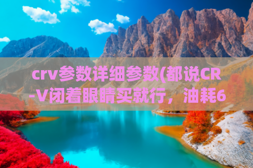 crv参数详细参数(都说CR-V闭着眼睛买就行，油耗6.4L，20万价格谁不爱？)