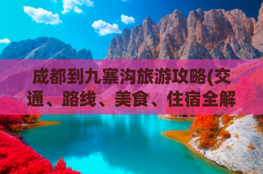 成都到九寨沟旅游攻略(交通、路线、美食、住宿全解析)(冬季自驾四川：5天4夜，从成都到九寨沟，沿途精华的景点全攻略)