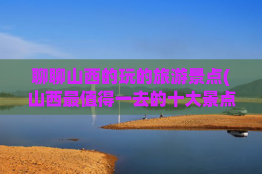 聊聊山西的玩的旅游景点(山西最值得一去的十大景点)