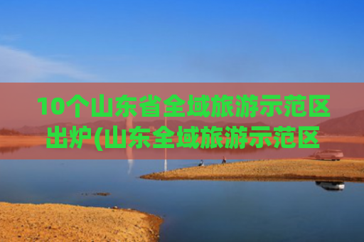 10个山东省全域旅游示范区出炉(山东全域旅游示范区)(泰山区入选2025年全国市辖区旅游综合实力百强区)