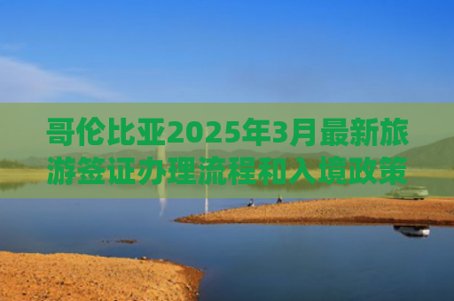 哥伦比亚2025年3月最新旅游签证办理流程和入境政策(中国驻哥伦比亚使馆提醒中国公民关注哥入境新规)