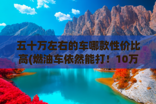 五十万左右的车哪款性价比高(燃油车依然能打！10万到50万全价位精选，务实之选指南)