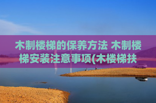木制楼梯的保养方法 木制楼梯安装注意事项(木楼梯扶手安装全攻略，让楼梯更安全！)