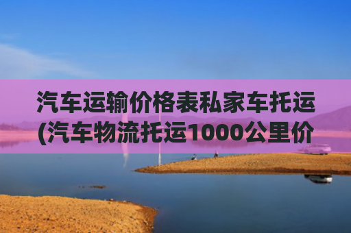 汽车运输价格表私家车托运(汽车物流托运1000公里价格表)