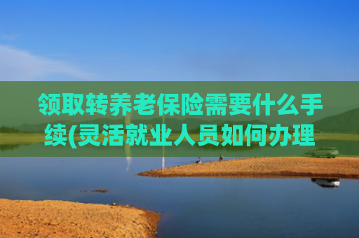 领取转养老保险需要什么手续(灵活就业人员如何办理养老保险关系转移？)