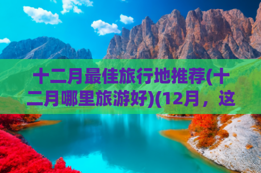 十二月最佳旅行地推荐(十二月哪里旅游好)(12月，这十个地方一定要去一次！看看你去过几个？)
