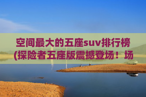 空间最大的五座suv排行榜(探险者五座版震撼登场！场景最丰富的5座，空间最能“装”)
