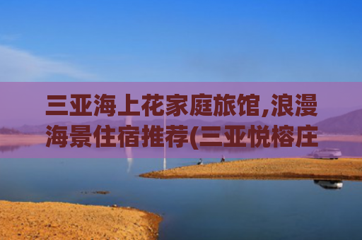 三亚海上花家庭旅馆,浪漫海景住宿推荐(三亚悦榕庄度假攻略｜独栋泳池别墅+浪漫日落晚宴，解锁新体验)