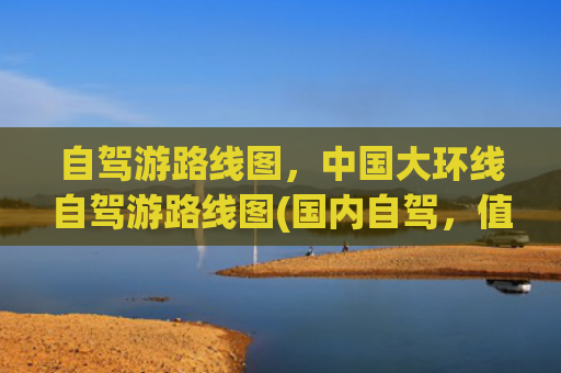 自驾游路线图，中国大环线自驾游路线图(国内自驾，值得一去的黄金旅游线路，30幅高清地图)