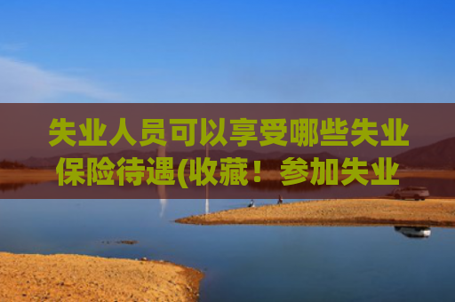 失业人员可以享受哪些失业保险待遇(收藏！参加失业保险有这些待遇可享受！)