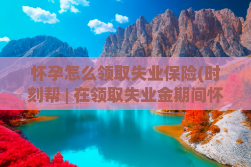 怀孕怎么领取失业保险(时刻帮 | 在领取失业金期间怀孕生育 可以领取生育津贴吗?)