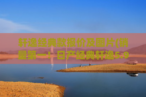 轩逸经典款报价及图片(销量第一！日产经典轩逸5.98万！值得购买吗？)