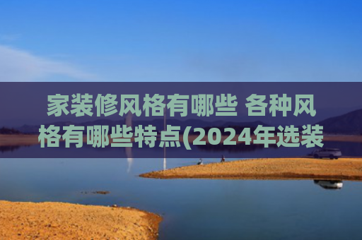 家装修风格有哪些 各种风格有哪些特点(2024年选装修风格，有哪些值得一试？内行人建议：这9种都不错)