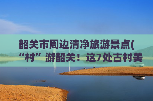 韶关市周边清净旅游景点(“村”游韶关！这7处古村美得如此低调，避世且凉爽！快来一场错峰治愈系旅行~)