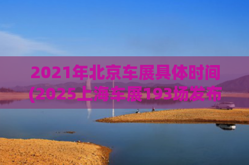 2021年北京车展具体时间(2025上海车展193场发布会创纪录，每一家都在努力留在牌桌上)