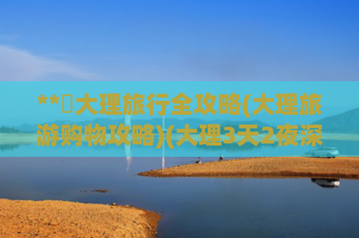 **✨大理旅行全攻略(大理旅游购物攻略)(大理3天2夜深度攻略避坑指南+超全路线)