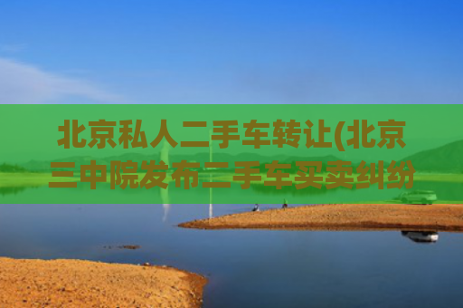 北京私人二手车转让(北京三中院发布二手车买卖纠纷典型案例：车况认定标准尚需统一)