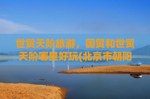 世贸天阶旅游，国贸和世贸天阶哪里好玩(北京市朝阳区呼家楼街道多方面简介)