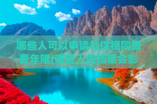 哪些人可以申请社保视同缴费年限(哪些人的档案会影响养老金的计算？视同缴费年限认定到哪一年？)