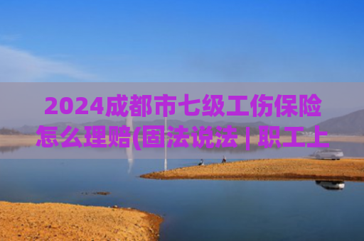 2024成都市七级工伤保险怎么理赔(固法说法 | 职工上下班途中遭遇交通事故被认定工伤后，可以获得哪些赔偿？)