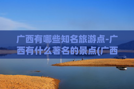 广西有哪些知名旅游点-广西有什么著名的景点(广西必去的8个景点：桂林排第3，北海排第2，第1名谁都想不到！)