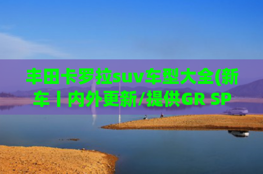 丰田卡罗拉suv车型大全(新车丨内外更新/提供GR SPORT版，新款丰田卡罗拉Cross官图发布)