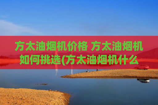 方太油烟机价格 方太油烟机如何挑选(方太油烟机什么价位？哪个型号好性价比高？)