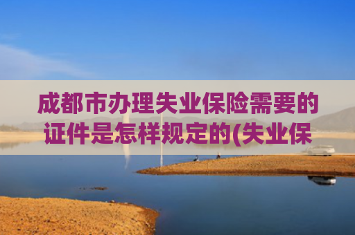 成都市办理失业保险需要的证件是怎样规定的(失业保险金怎么领？看这篇→)
