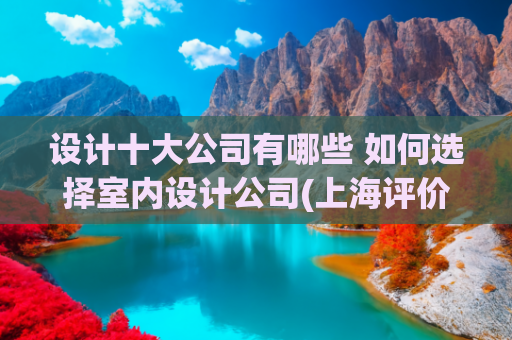 设计十大公司有哪些 如何选择室内设计公司(上海评价高的十大装修公司推荐，如何选择适合你的家装专家？)