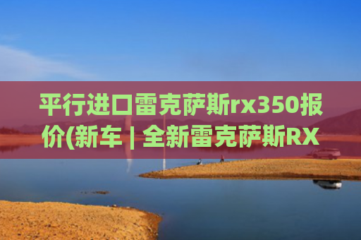 平行进口雷克萨斯rx350报价(新车 | 全新雷克萨斯RX配置曝光，提供三套混动系统，现款40.5万起)