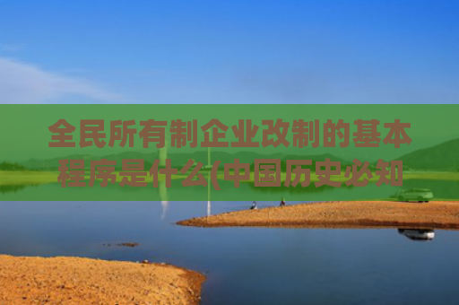 全民所有制企业改制的基本程序是什么(中国历史必知100事之改革开放，强国之路！)