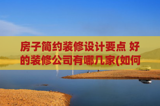 房子简约装修设计要点 好的装修公司有哪几家(如何才能选到靠谱装修公司？资深设计师说的这5点，照做就不踩坑)