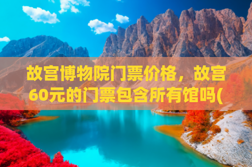 故宫博物院门票价格，故宫60元的门票包含所有馆吗(沈阳故宫博物院一日游，门票价格，旅游攻略，交通路线)